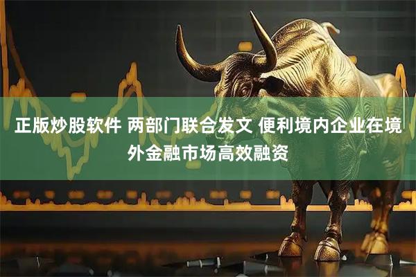 正版炒股软件 两部门联合发文 便利境内企业在境外金融市场高效融资