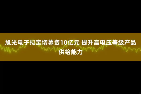旭光电子拟定增募资10亿元 提升高电压等级产品供给能力