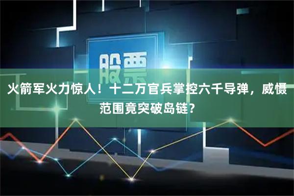火箭军火力惊人！十二万官兵掌控六千导弹，威慑范围竟突破岛链？