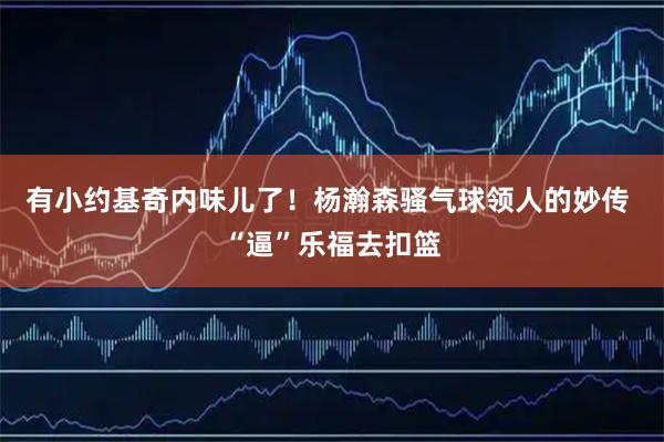 有小约基奇内味儿了！杨瀚森骚气球领人的妙传 “逼”乐福去扣篮