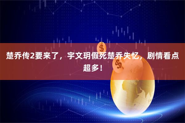 楚乔传2要来了，宇文玥假死楚乔失忆，剧情看点超多！