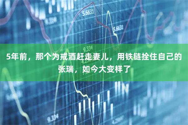 5年前，那个为戒酒赶走妻儿，用铁链拴住自己的张瑞，如今大变样了