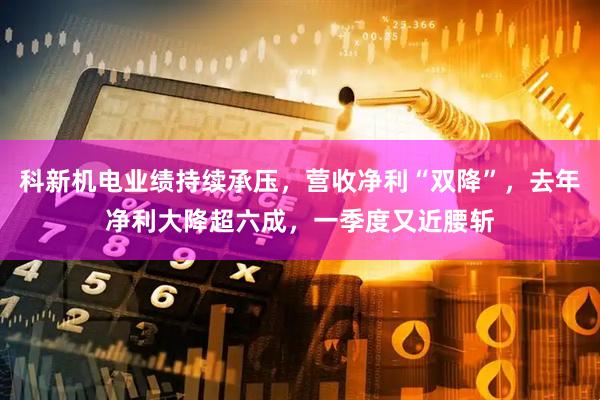 科新机电业绩持续承压，营收净利“双降”，去年净利大降超六成，一季度又近腰斩