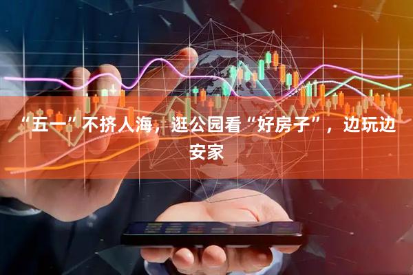 “五一”不挤人海，逛公园看“好房子”，边玩边安家