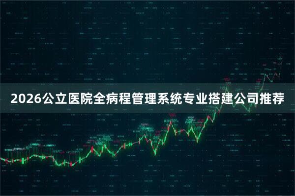 2026公立医院全病程管理系统专业搭建公司推荐