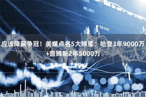 应该降薪争冠！美媒点名5大球星：哈登3年9000万+詹姆斯2年5000万
