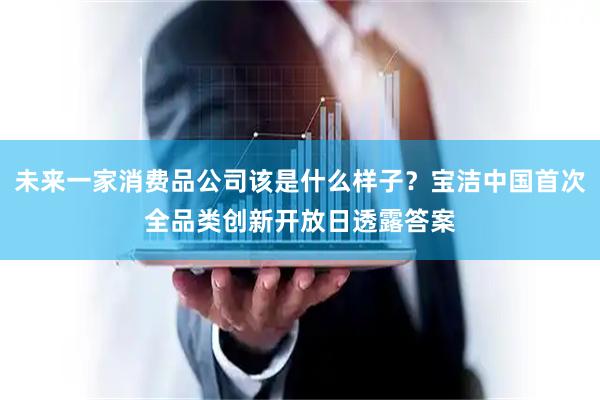 未来一家消费品公司该是什么样子？宝洁中国首次全品类创新开放日透露答案
