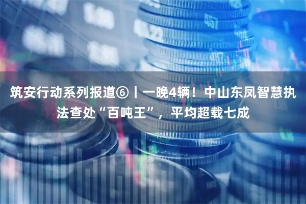 筑安行动系列报道⑥丨一晚4辆！中山东凤智慧执法查处“百吨王”，平均超载七成