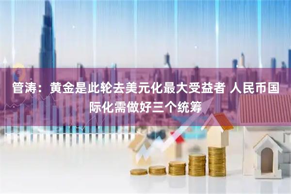 管涛：黄金是此轮去美元化最大受益者 人民币国际化需做好三个统筹